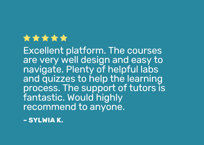 Learner Testimonials Positive review: "Excellent platform. The courses are very well designed and easy to navigate. Plenty of helpful labs and quizzes to help the learning process. The support of tutors is fantastic. Would highly recommend to anyone."