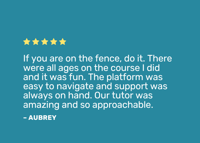 Learner Testimonials Positive review: "If you are on the fence, do it. There were all ages on the course I did and it was fun. The platform was easy to navigate and support was always on hand. Our tutor was amazing and so approachable."