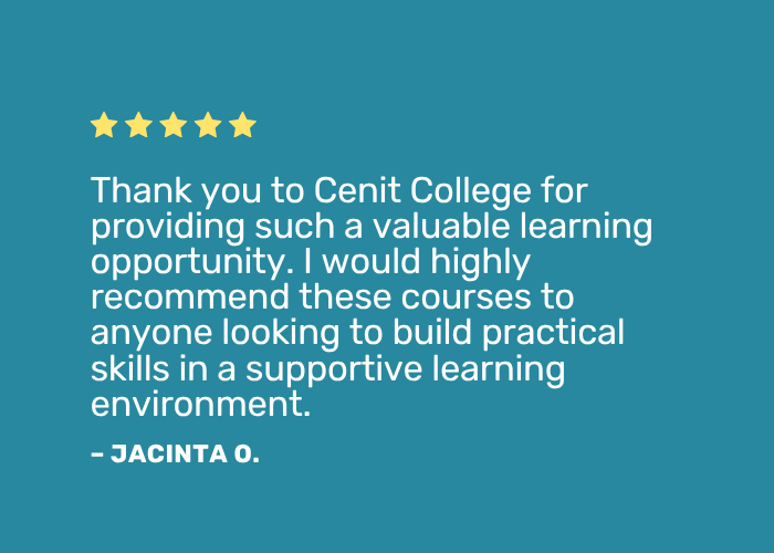 Learner Testimonials Positive review: "Thank you to Cenit College for providing such a valuable learning opportunity. I would highly recommend these courses to anyone looking to build practical skills in a supportive learning environment."